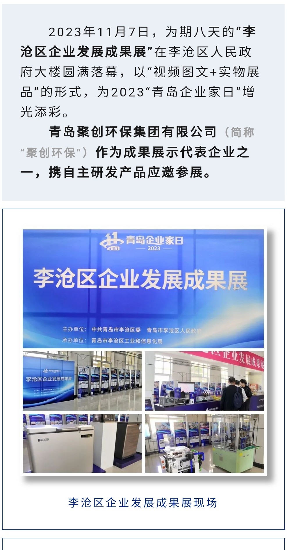 2023年11月7日，為期八天的“李滄區(qū)企業(yè)發(fā)展成果展”在李滄區(qū)人民政府大樓圓滿(mǎn)落幕，以“視頻圖文+實(shí)物展品”的形式，為2023“青島企業(yè)家日”增光添彩。青島聚創(chuàng)環(huán)保集團(tuán)有限公司（簡(jiǎn)稱(chēng)“聚創(chuàng)環(huán)?！保┳鳛槌晒故敬砥髽I(yè)之一，攜自主研發(fā)產(chǎn)品應(yīng)邀